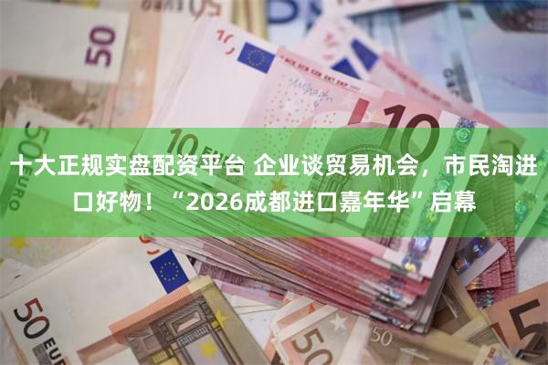 十大正规实盘配资平台 企业谈贸易机会，市民淘进口好物！“2026成都进口嘉年华”启幕