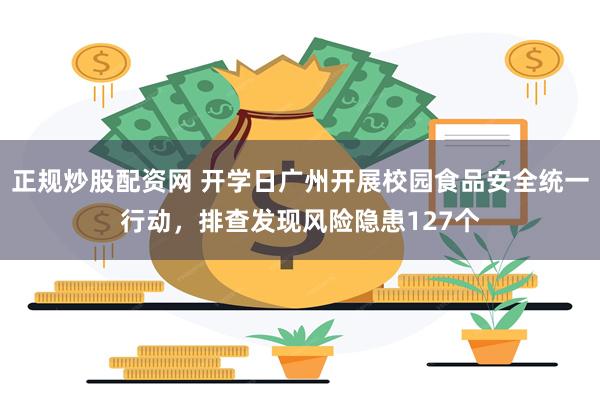正规炒股配资网 开学日广州开展校园食品安全统一行动，排查发现风险隐患127个