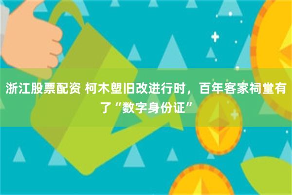 浙江股票配资 柯木塱旧改进行时，百年客家祠堂有了“数字身份证”