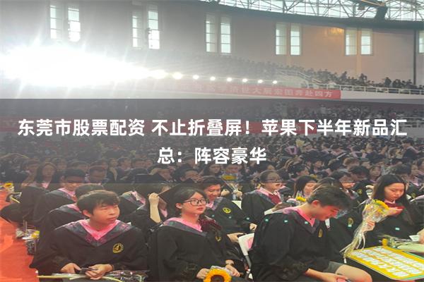 东莞市股票配资 不止折叠屏！苹果下半年新品汇总：阵容豪华