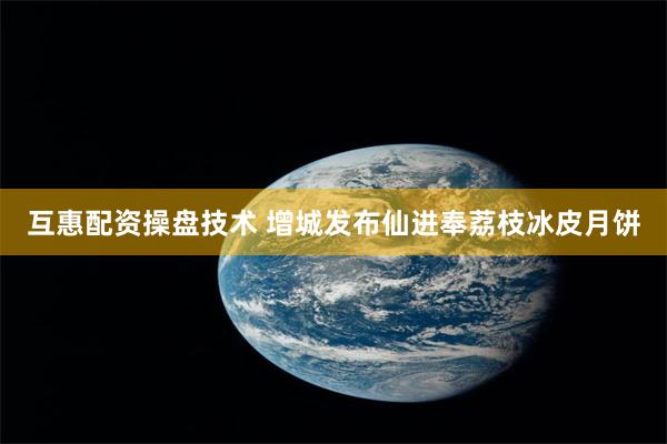 互惠配资操盘技术 增城发布仙进奉荔枝冰皮月饼