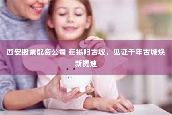 西安股票配资公司 在揭阳古城，见证千年古城焕新提速
