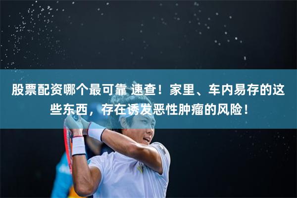 股票配资哪个最可靠 速查！家里、车内易存的这些东西，存在诱发恶性肿瘤的风险！