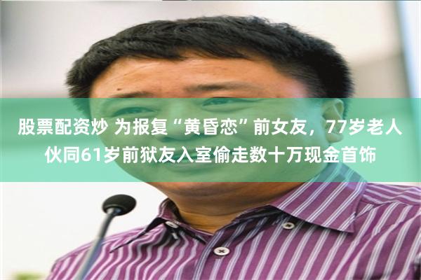 股票配资炒 为报复“黄昏恋”前女友，77岁老人伙同61岁前狱友入室偷走数十万现金首饰