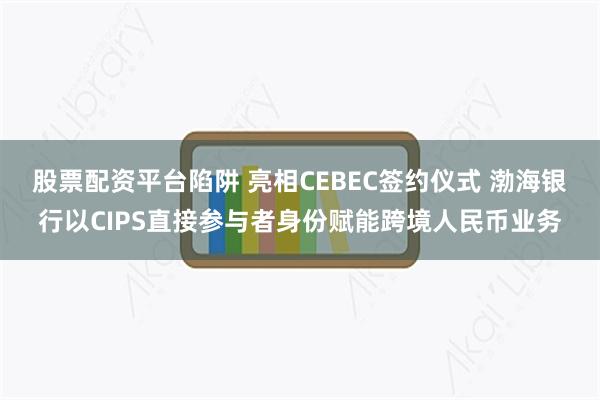 股票配资平台陷阱 亮相CEBEC签约仪式 渤海银行以CIPS直接参与者身份赋能跨境人民币业务