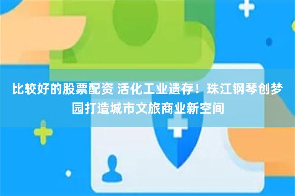 比较好的股票配资 活化工业遗存！珠江钢琴创梦园打造城市文旅商业新空间