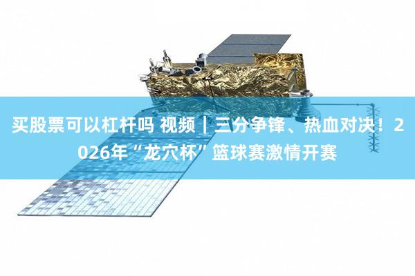 买股票可以杠杆吗 视频|三分争锋、热血对决!2026年“龙穴杯”篮球赛激情开赛