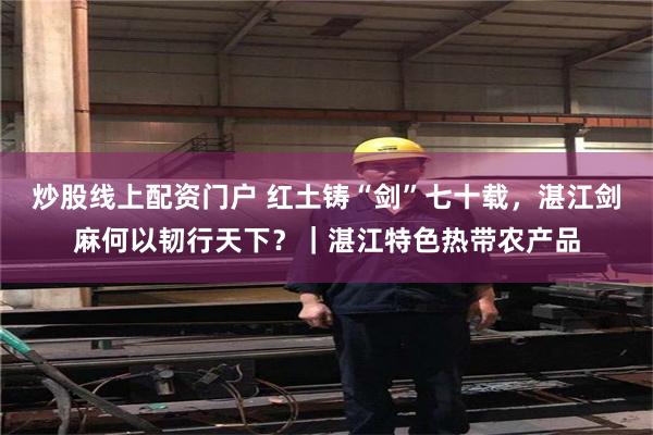炒股线上配资门户 红土铸“剑”七十载，湛江剑麻何以韧行天下？｜湛江特色热带农产品