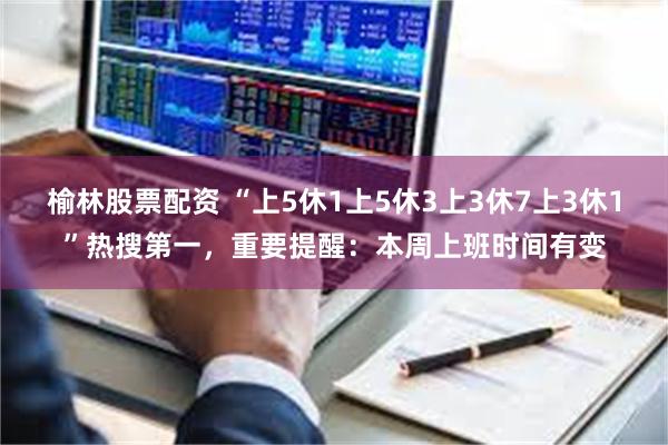 榆林股票配资 “上5休1上5休3上3休7上3休1”热搜第一，重要提醒：本周上班时间有变