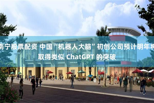 南宁股票配资 中国“机器人大脑”初创公司预计明年将取得类似 ChatGPT 的突破