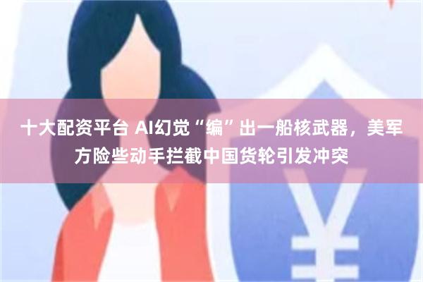 十大配资平台 AI幻觉“编”出一船核武器，美军方险些动手拦截中国货轮引发冲突