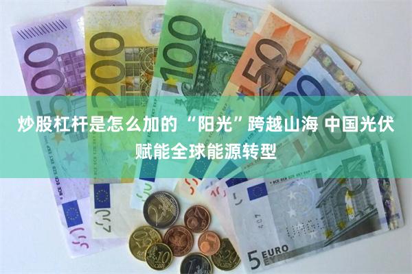 炒股杠杆是怎么加的 “阳光”跨越山海 中国光伏赋能全球能源转型