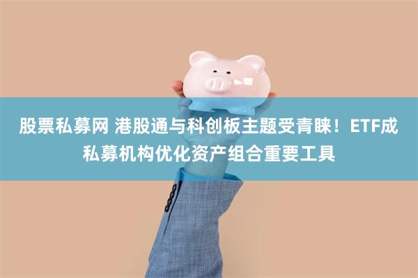 股票私募网 港股通与科创板主题受青睐！ETF成私募机构优化资产组合重要工具