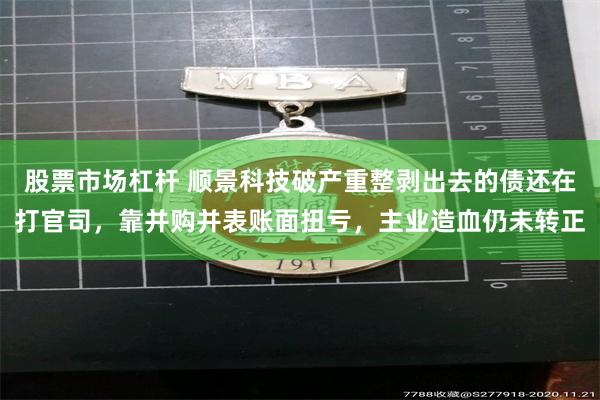 股票市场杠杆 顺景科技破产重整剥出去的债还在打官司，靠并购并表账面扭亏，主业造血仍未转正