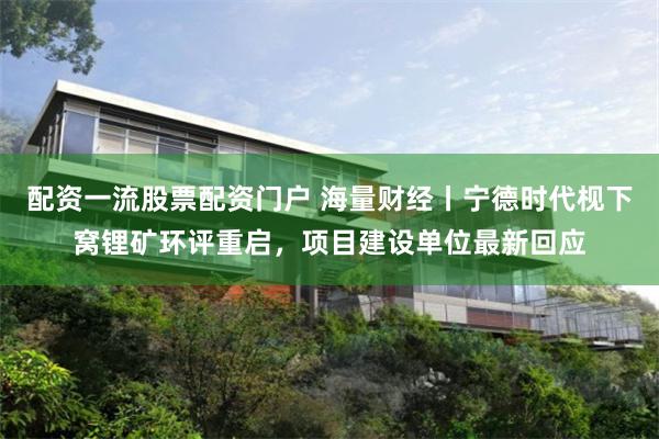 配资一流股票配资门户 海量财经丨宁德时代枧下窝锂矿环评重启，项目建设单位最新回应