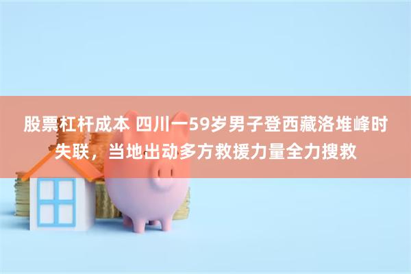 股票杠杆成本 四川一59岁男子登西藏洛堆峰时失联，当地出动多方救援力量全力搜救