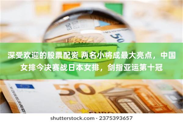 深受欢迎的股票配资 两名小将成最大亮点，中国女排今决赛战日本女排，剑指亚运第十冠