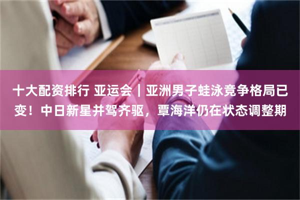 十大配资排行 亚运会｜亚洲男子蛙泳竞争格局已变！中日新星并驾齐驱，覃海洋仍在状态调整期