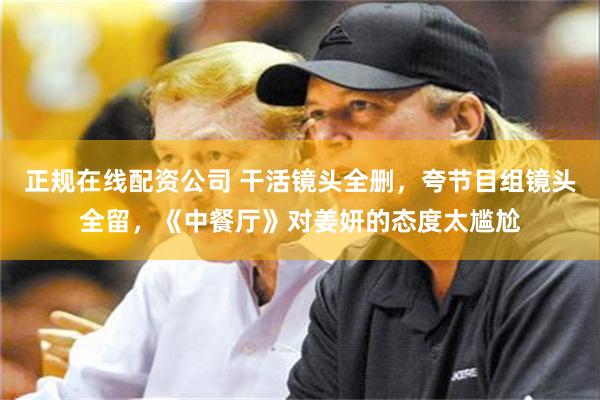 正规在线配资公司 干活镜头全删,夸节目组镜头全留,《中餐厅》对姜妍的态度太尴尬