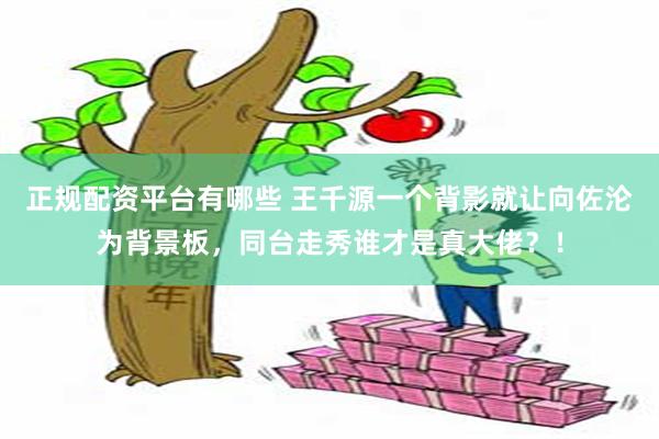 正规配资平台有哪些 王千源一个背影就让向佐沦为背景板,同台走秀谁才是真大佬?!