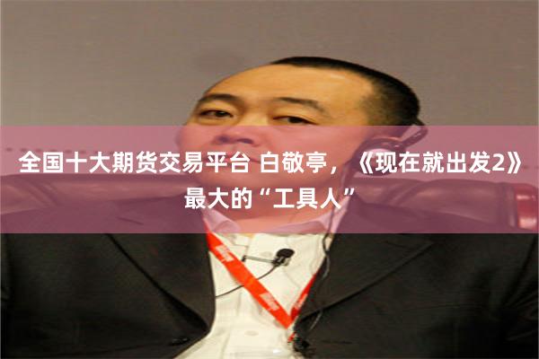 全国十大期货交易平台 白敬亭，《现在就出发2》最大的“工具人”