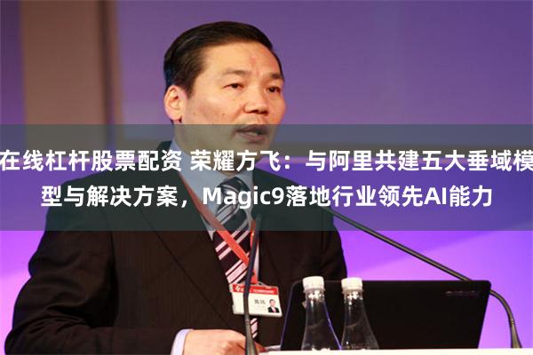 在线杠杆股票配资 荣耀方飞：与阿里共建五大垂域模型与解决方案，Magic9落地行业领先AI能力