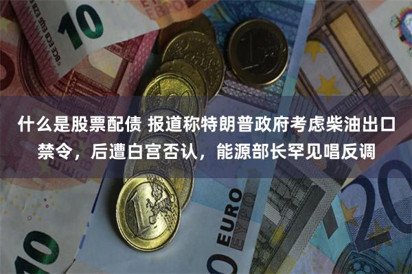什么是股票配债 报道称特朗普政府考虑柴油出口禁令，后遭白宫否认，能源部长罕见唱反调