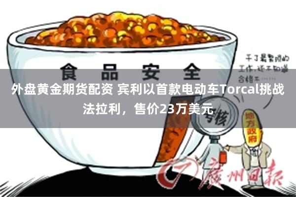 外盘黄金期货配资 宾利以首款电动车Torcal挑战法拉利，售价23万美元
