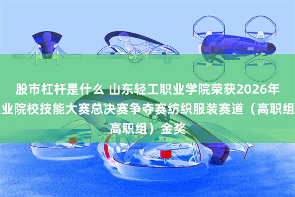 股市杠杆是什么 山东轻工职业学院荣获2026年世界职业院校技能大赛总决赛争夺赛纺织服装赛道（高职组）金奖