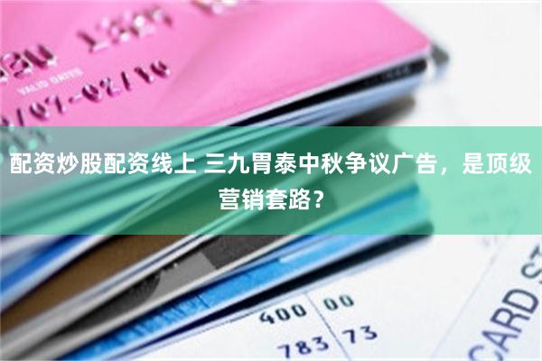 配资炒股配资线上 三九胃泰中秋争议广告，是顶级营销套路？
