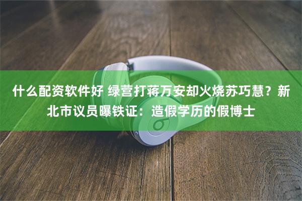 什么配资软件好 绿营打蒋万安却火烧苏巧慧？新北市议员曝铁证：造假学历的假博士