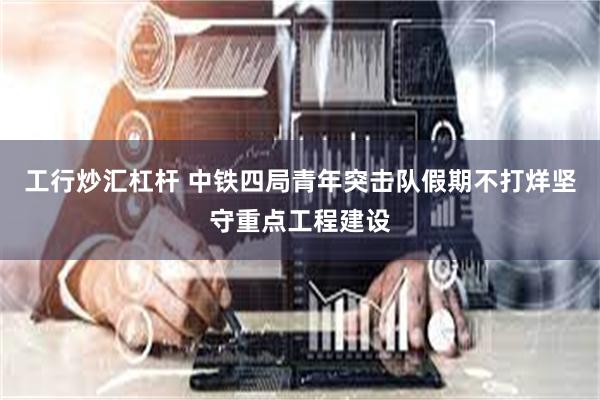 工行炒汇杠杆 中铁四局青年突击队假期不打烊坚守重点工程建设