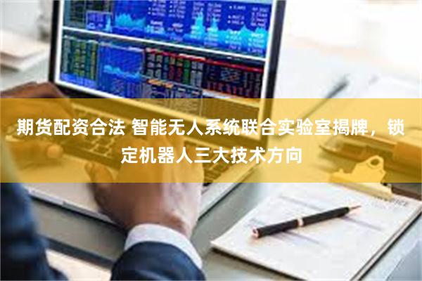 期货配资合法 智能无人系统联合实验室揭牌，锁定机器人三大技术方向
