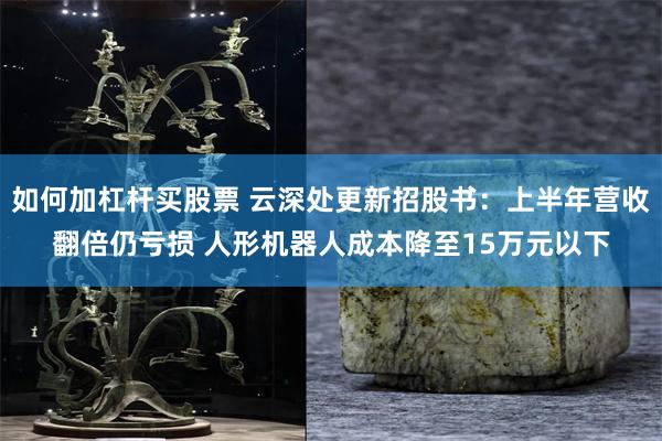 如何加杠杆买股票 云深处更新招股书:上半年营收翻倍仍亏损 人形机器人成本降至15万元以下