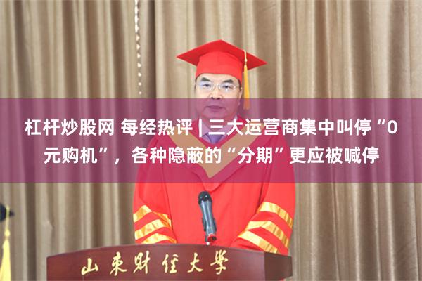 杠杆炒股网 每经热评 | 三大运营商集中叫停“0元购机”，各种隐蔽的“分期”更应被喊停