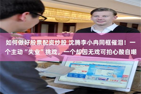 如何做好股票配资炒股 沈腾李小冉同框催泪！一个主动“失业”挑戏，一个却因无戏可拍心酸自嘲