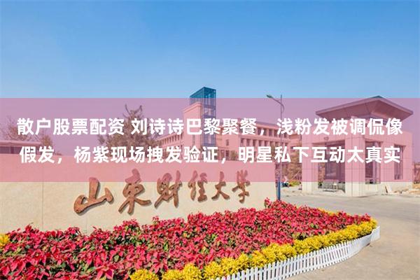 散户股票配资 刘诗诗巴黎聚餐，浅粉发被调侃像假发，杨紫现场拽发验证，明星私下互动太真实