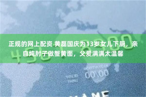 正规的网上配资 黄磊国庆为13岁女儿下厨，亲自炖肘子做蟹黄面，父爱满满太温馨