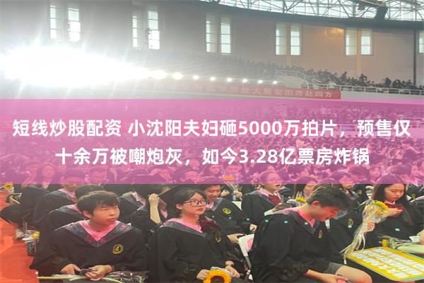 短线炒股配资 小沈阳夫妇砸5000万拍片，预售仅十余万被嘲炮灰，如今3.28亿票房炸锅