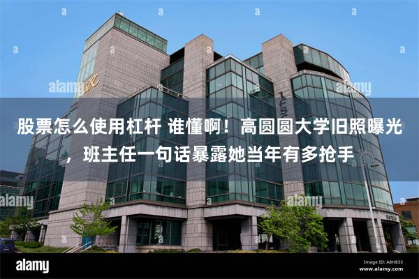 股票怎么使用杠杆 谁懂啊！高圆圆大学旧照曝光，班主任一句话暴露她当年有多抢手