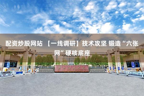 配资炒股网站 【一线调研】技术攻坚 锻造“六张网”硬核底座