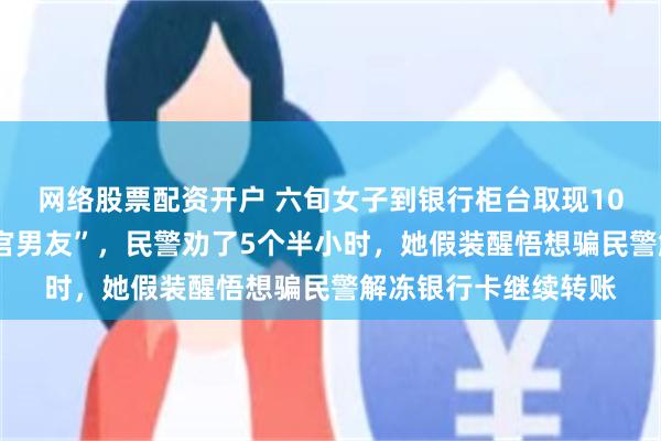 网络股票配资开户 六旬女子到银行柜台取现100万元，要寄给“军官男友”，民警劝了5个半小时，她假装醒悟想骗民警解冻银行卡继续转账