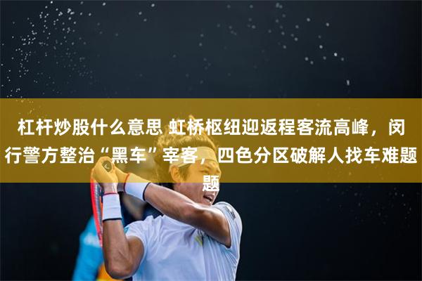 杠杆炒股什么意思 虹桥枢纽迎返程客流高峰，闵行警方整治“黑车”宰客，四色分区破解人找车难题