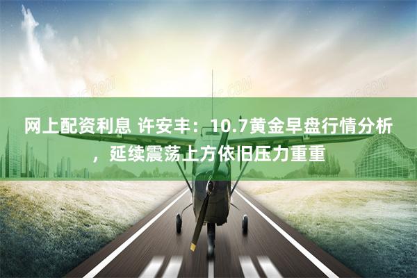 网上配资利息 许安丰：10.7黄金早盘行情分析，延续震荡上方依旧压力重重