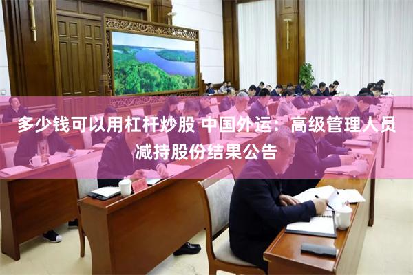 多少钱可以用杠杆炒股 中国外运：高级管理人员减持股份结果公告