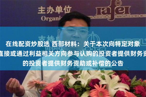 在线配资炒股选 西部材料：关于本次向特定对象发行股票不存在直接或通过利益相关方向参与认购的投资者提供财务资助或补偿的公告
