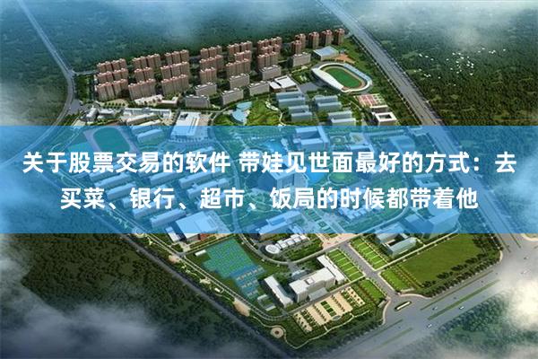 关于股票交易的软件 带娃见世面最好的方式：去买菜、银行、超市、饭局的时候都带着他