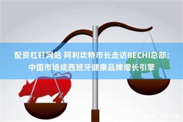 配资杠杆网站 阿利坎特市长走访BECHI总部：中国市场成西班牙健康品牌增长引擎