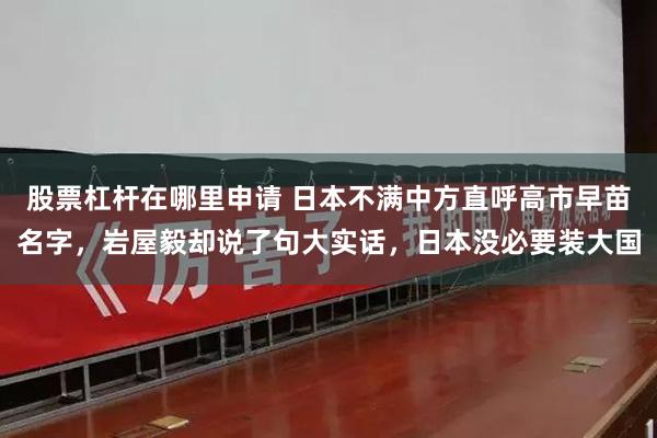 股票杠杆在哪里申请 日本不满中方直呼高市早苗名字，岩屋毅却说了句大实话，日本没必要装大国