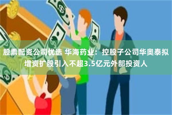 股票配资公司优选 华海药业：控股子公司华奥泰拟增资扩股引入不超3.5亿元外部投资人